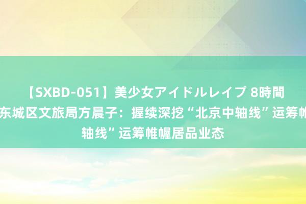 【SXBD-051】美少女アイドルレイプ 8時間 深蓝智库｜东城区文旅局方晨子：握续深挖“北京中轴线”运筹帷幄居品业态