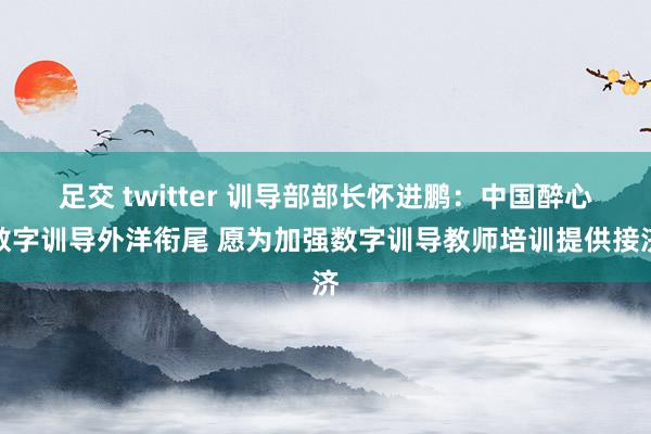 足交 twitter 训导部部长怀进鹏：中国醉心数字训导外洋衔尾 愿为加强数字训导教师培训提供接济