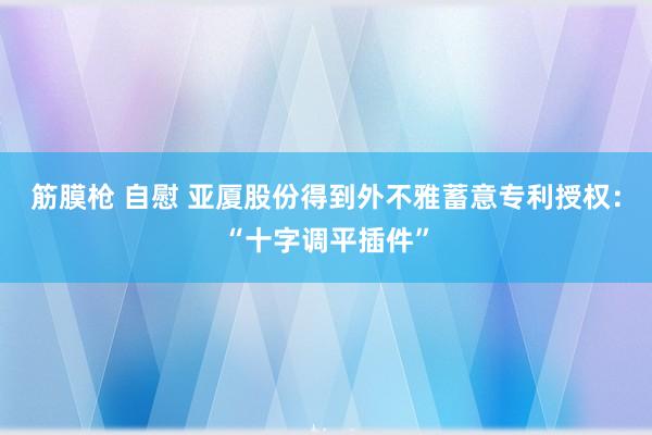 筋膜枪 自慰 亚厦股份得到外不雅蓄意专利授权：“十字调平插件”