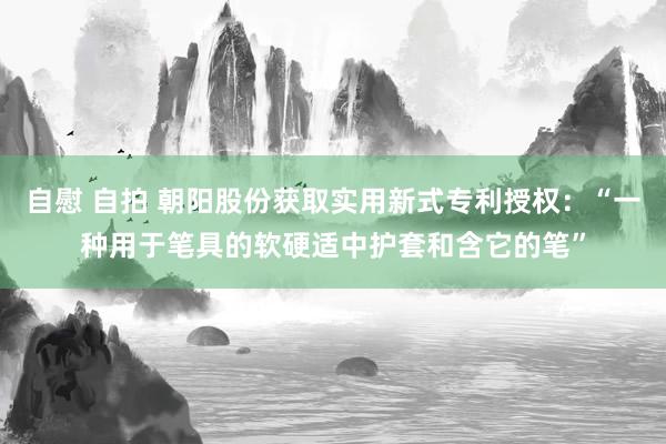 自慰 自拍 朝阳股份获取实用新式专利授权：“一种用于笔具的软硬适中护套和含它的笔”