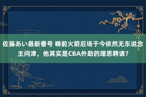 佐藤あい最新番号 畴前火箭后场于今依然无东说念主问津，他其实是CBA外助的理思聘请？