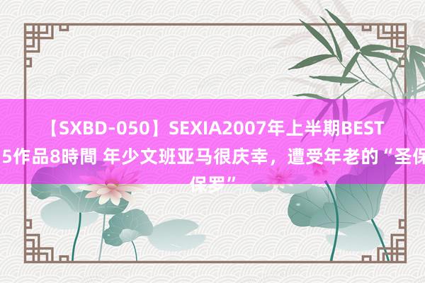 【SXBD-050】SEXIA2007年上半期BEST 全35作品8時間 年少文班亚马很庆幸，遭受年老的“圣保罗”