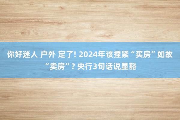 你好迷人 户外 定了! 2024年该捏紧“买房”如故“卖房”? 央行3句话说显豁