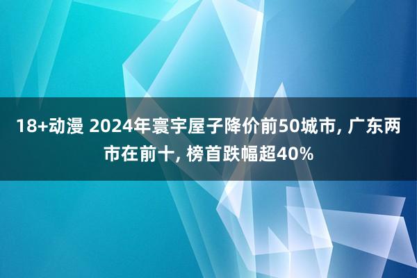 18+动漫 2024年寰宇屋子降价前50城市， 广东两市在前十， 榜首跌幅超40%