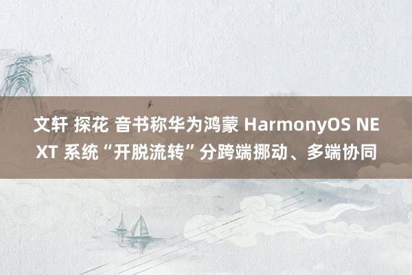 文轩 探花 音书称华为鸿蒙 HarmonyOS NEXT 系统“开脱流转”分跨端挪动、多端协同