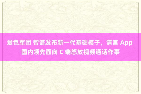 爱色军团 智谱发布新一代基础模子，清言 App 国内领先面向 C 端怒放视频通话作事