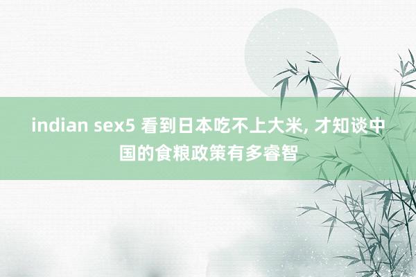 indian sex5 看到日本吃不上大米， 才知谈中国的食粮政策有多睿智