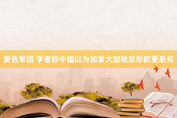 爱色军团 学者称中国以为加拿大加税忘形欧更恶劣