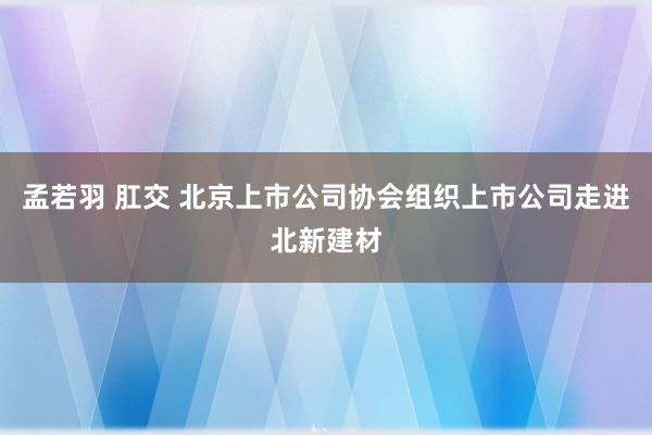 孟若羽 肛交 北京上市公司协会组织上市公司走进北新建材