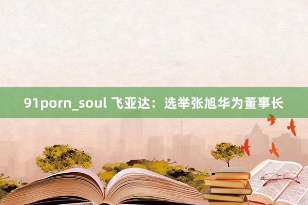 91porn_soul 飞亚达：选举张旭华为董事长