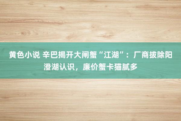 黄色小说 辛巴揭开大闸蟹“江湖”：厂商拔除阳澄湖认识，廉价蟹卡猫腻多