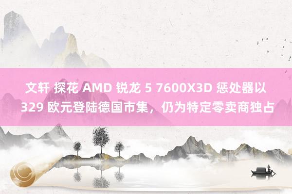 文轩 探花 AMD 锐龙 5 7600X3D 惩处器以 329 欧元登陆德国市集，仍为特定零卖商独占