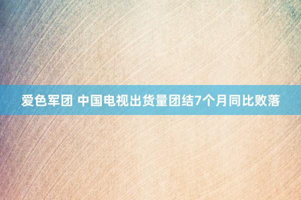 爱色军团 中国电视出货量团结7个月同比败落