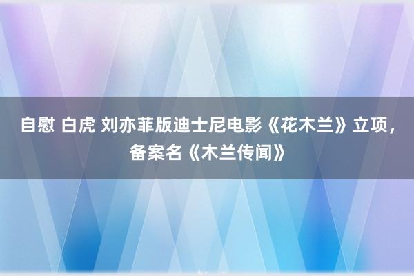 自慰 白虎 刘亦菲版迪士尼电影《花木兰》立项，备案名《木兰传闻》