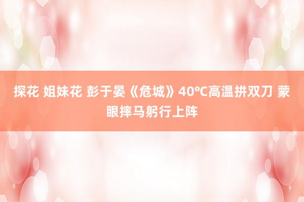 探花 姐妹花 彭于晏《危城》40℃高温拼双刀 蒙眼摔马躬行上阵