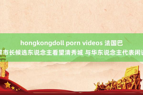 hongkongdoll porn videos 法国巴黎市长候选东说念主看望清秀城 与华东说念主代表闲谈