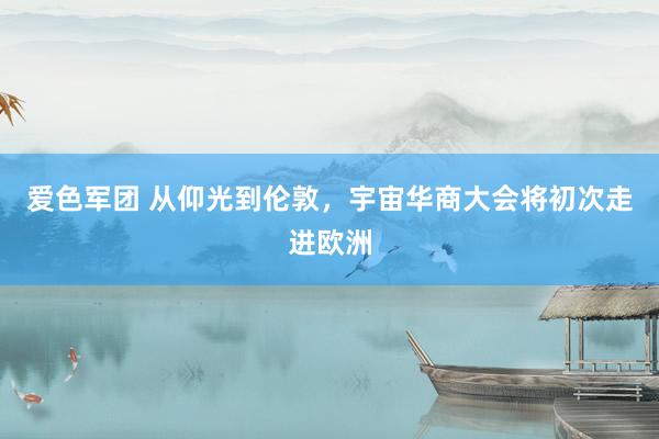 爱色军团 从仰光到伦敦，宇宙华商大会将初次走进欧洲