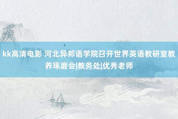 kk高清电影 河北异邦语学院召开世界英语教研室教养琢磨会|教务处|优秀老师