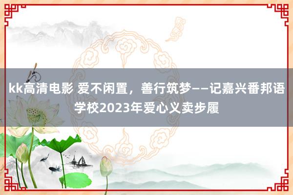 kk高清电影 爱不闲置，善行筑梦——记嘉兴番邦语学校2023年爱心义卖步履