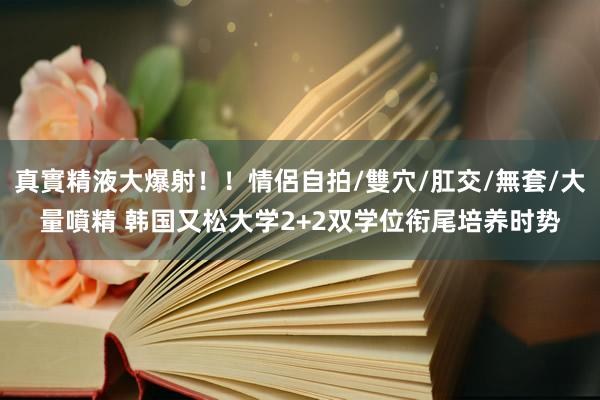 真實精液大爆射！！情侶自拍/雙穴/肛交/無套/大量噴精 韩国又松大学2+2双学位衔尾培养时势