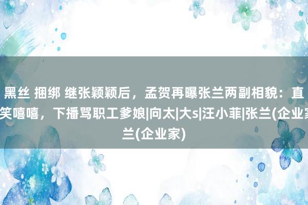 黑丝 捆绑 继张颖颖后，孟贺再曝张兰两副相貌：直播笑嘻嘻，下播骂职工爹娘|向太|大s|汪小菲|张兰(企业家)