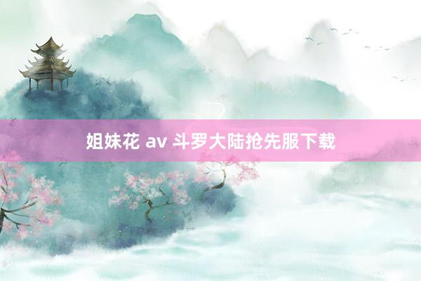 姐妹花 av 斗罗大陆抢先服下载