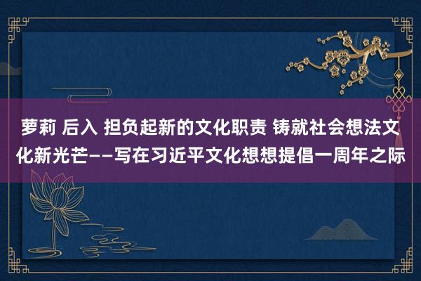 萝莉 后入 担负起新的文化职责 铸就社会想法文化新光芒——写在习近平文化想想提倡一周年之际