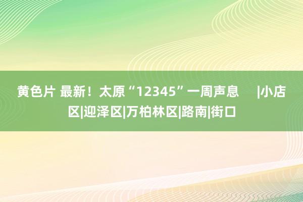 黄色片 最新！太原“12345”一周声息     |小店区|迎泽区|万柏林区|路南|街口