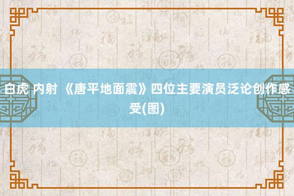 白虎 内射 《唐平地面震》四位主要演员泛论创作感受(图)