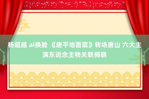 杨超越 ai换脸 《唐平地面震》转场唐山 六大主演东说念主物关联揭晓