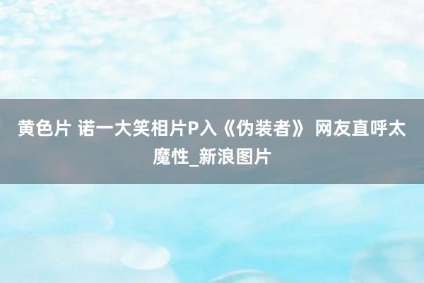 黄色片 诺一大笑相片P入《伪装者》 网友直呼太魔性_新浪图片