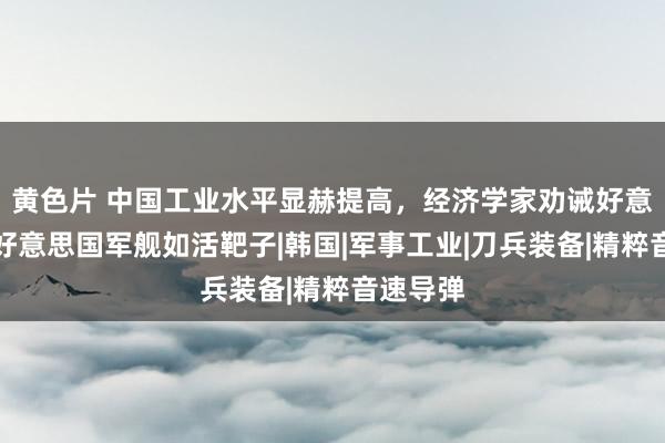 黄色片 中国工业水平显赫提高，经济学家劝诫好意思军：好意思国军舰如活靶子|韩国|军事工业|刀兵装备|精粹音速导弹