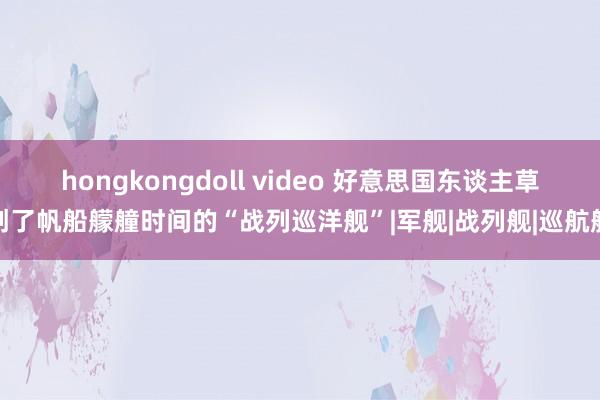 hongkongdoll video 好意思国东谈主草创了帆船艨艟时间的“战列巡洋舰”|军舰|战列舰|巡航舰