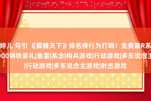 婷儿 勾引 《艨艟天下》排名榜行为打响！免费赢R系9级战列舰，2000钢铁豪礼|鱼雷|系念|构兵游戏|行动游戏|多东说念主游戏|射击游戏