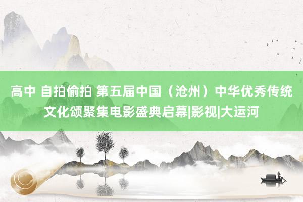 高中 自拍偷拍 第五届中国（沧州）中华优秀传统文化颂聚集电影盛典启幕|影视|大运河