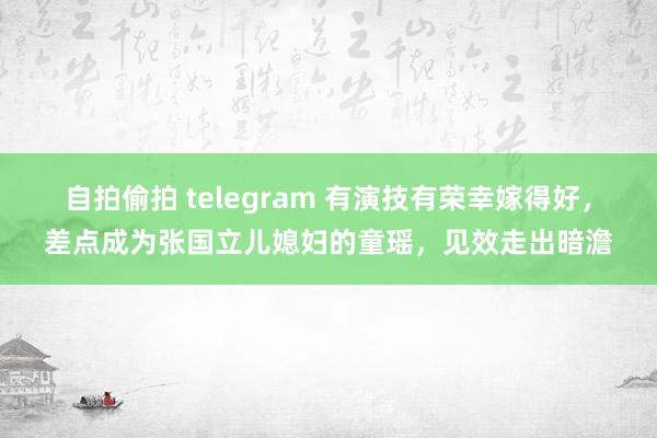 自拍偷拍 telegram 有演技有荣幸嫁得好，差点成为张国立儿媳妇的童瑶，见效走出暗澹