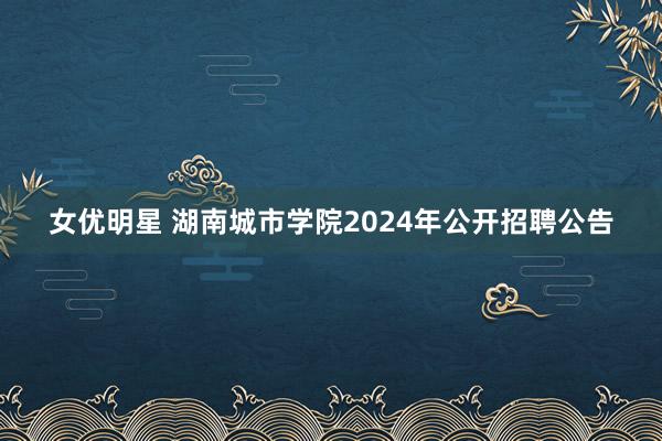 女优明星 湖南城市学院2024年公开招聘公告