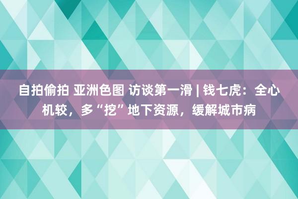 自拍偷拍 亚洲色图 访谈第一滑 | 钱七虎：全心机较，多“挖”地下资源，缓解城市病