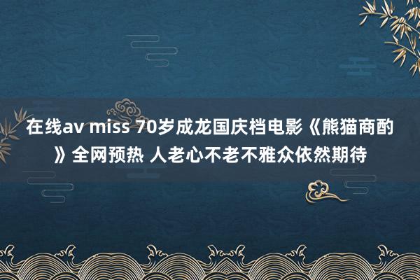 在线av miss 70岁成龙国庆档电影《熊猫商酌》全网预热 人老心不老不雅众依然期待