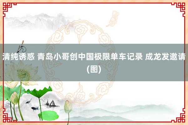 清纯诱惑 青岛小哥创中国极限单车记录 成龙发邀请(图)