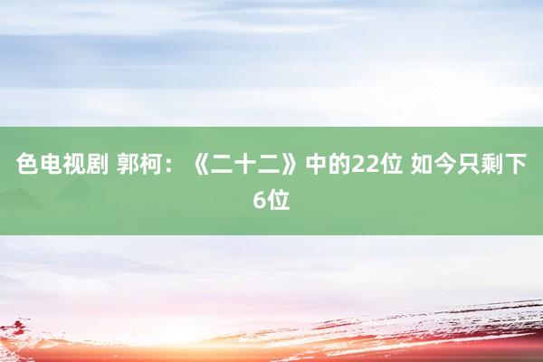 色电视剧 郭柯：《二十二》中的22位 如今只剩下6位