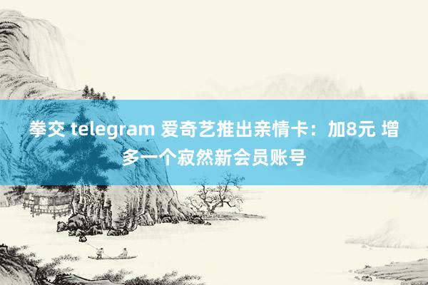 拳交 telegram 爱奇艺推出亲情卡：加8元 增多一个寂然新会员账号