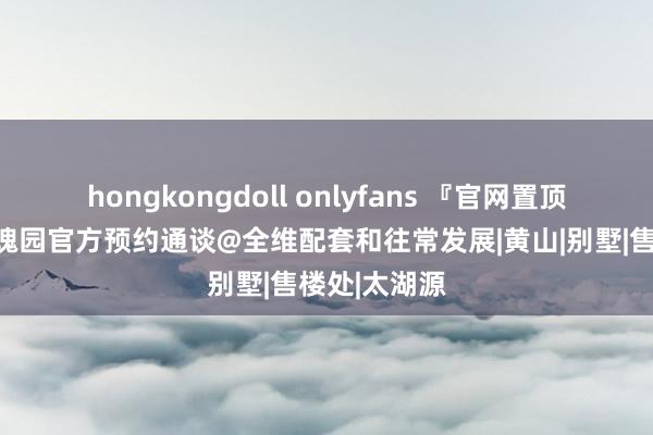 hongkongdoll onlyfans 『官网置顶』青山湖玫瑰园官方预约通谈@全维配套和往常发展|黄山|别墅|售楼处|太湖源