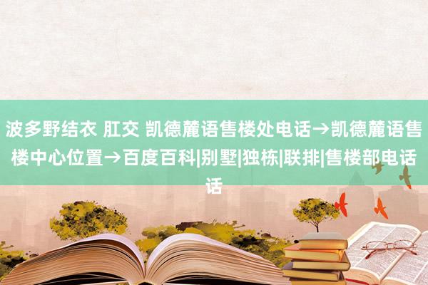 波多野结衣 肛交 凯德麓语售楼处电话→凯德麓语售楼中心位置→百度百科|别墅|独栋|联排|售楼部电话