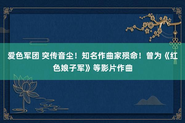 爱色军团 突传音尘！知名作曲家殒命！曾为《红色娘子军》等影片作曲