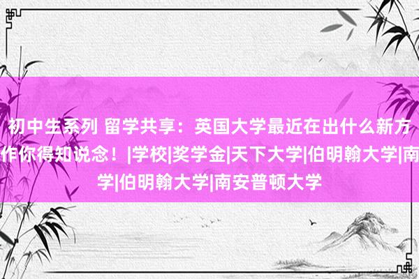 初中生系列 留学共享：英国大学最近在出什么新方法？这些操作你得知说念！|学校|奖学金|天下大学|伯明翰大学|南安普顿大学