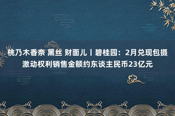 桃乃木香奈 黑丝 财面儿丨碧桂园：2月兑现包摄激动权利销售金额约东谈主民币23亿元