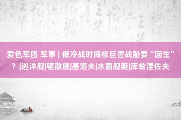 爱色军团 军事 | 俄冷战时间核巨兽战船要“回生”？|巡洋舰|驱散舰|基洛夫|水面舰艇|库兹涅佐夫